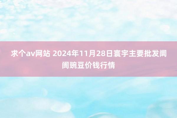 求个av网站 2024年11月28日寰宇主要批发阛阓豌豆价钱行情