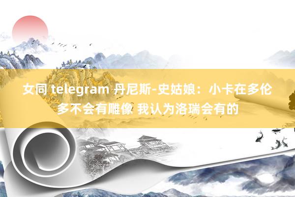 女同 telegram 丹尼斯-史姑娘：小卡在多伦多不会有雕像 我认为洛瑞会有的