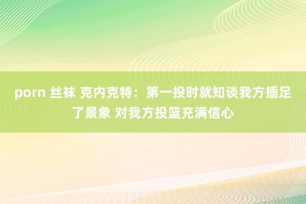 porn 丝袜 克内克特：第一投时就知谈我方插足了景象 对我方投篮充满信心