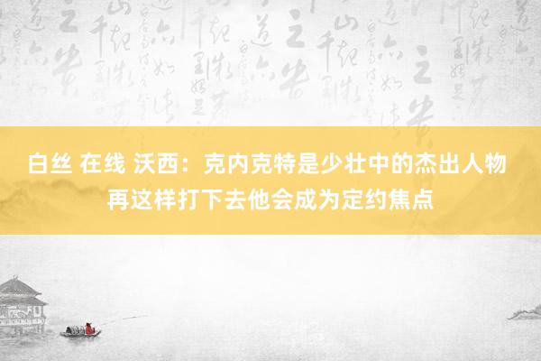 白丝 在线 沃西：克内克特是少壮中的杰出人物 再这样打下去他会成为定约焦点