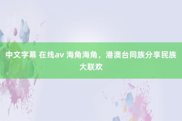 中文字幕 在线av 海角海角，港澳台同族分享民族大联欢