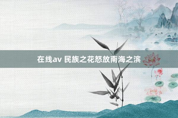 在线av 民族之花怒放南海之滨