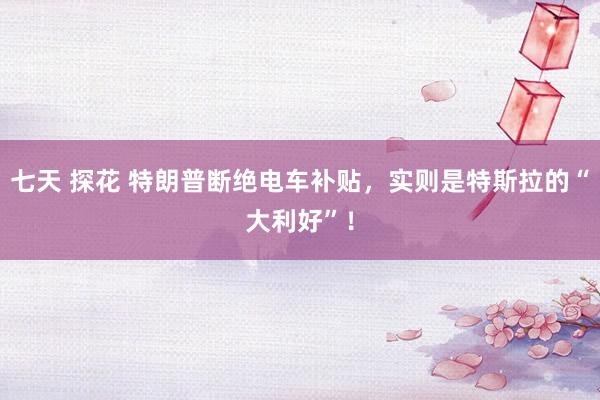 七天 探花 特朗普断绝电车补贴，实则是特斯拉的“大利好”！