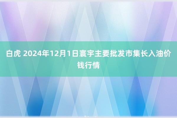 白虎 2024年12月1日寰宇主要批发市集长入油价钱行情