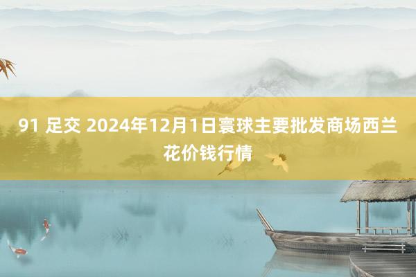 91 足交 2024年12月1日寰球主要批发商场西兰花价钱行情