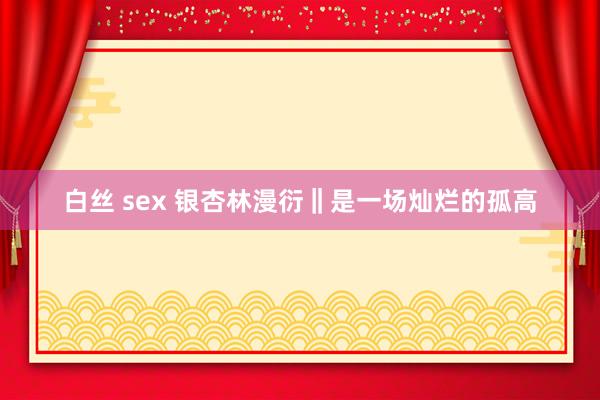 白丝 sex 银杏林漫衍‖是一场灿烂的孤高