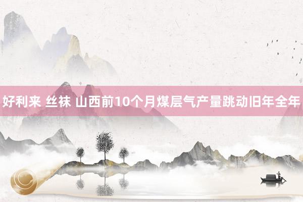 好利来 丝袜 山西前10个月煤层气产量跳动旧年全年