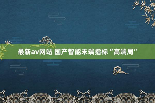 最新av网站 国产智能末端指标“高端局”