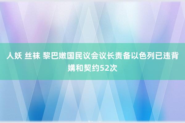 人妖 丝袜 黎巴嫩国民议会议长责备以色列已违背媾和契约52次