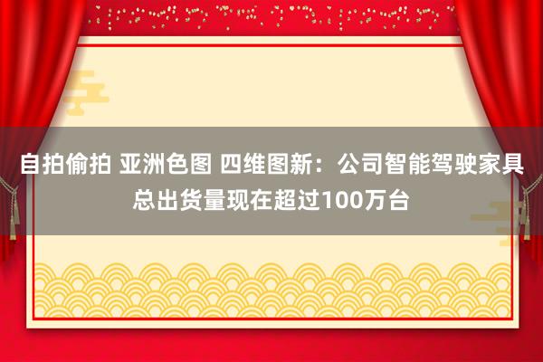 自拍偷拍 亚洲色图 四维图新：公司智能驾驶家具总出货量现在超过100万台