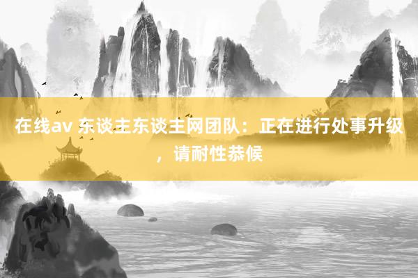 在线av 东谈主东谈主网团队：正在进行处事升级，请耐性恭候