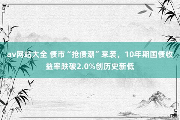 av网站大全 债市“抢债潮”来袭，10年期国债收益率跌破2.0%创历史新低