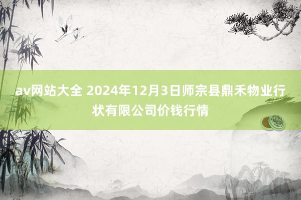 av网站大全 2024年12月3日师宗县鼎禾物业行状有限公司价钱行情