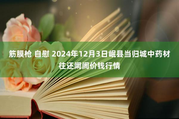 筋膜枪 自慰 2024年12月3日岷县当归城中药材往还阛阓价钱行情