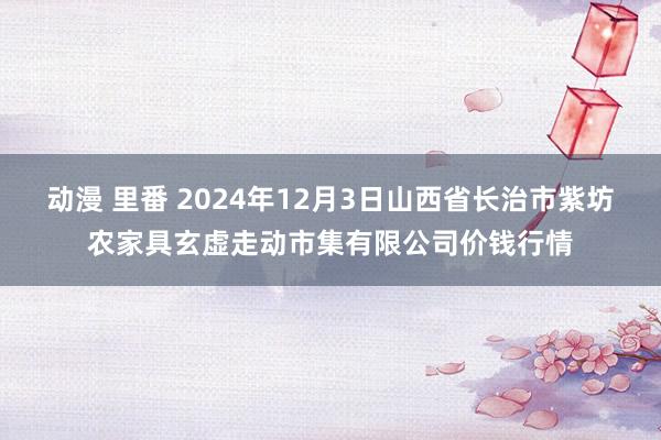 动漫 里番 2024年12月3日山西省长治市紫坊农家具玄虚走动市集有限公司价钱行情