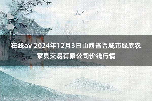 在线av 2024年12月3日山西省晋城市绿欣农家具交易有限公司价钱行情