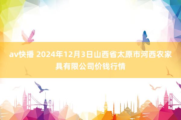 av快播 2024年12月3日山西省太原市河西农家具有限公司价钱行情