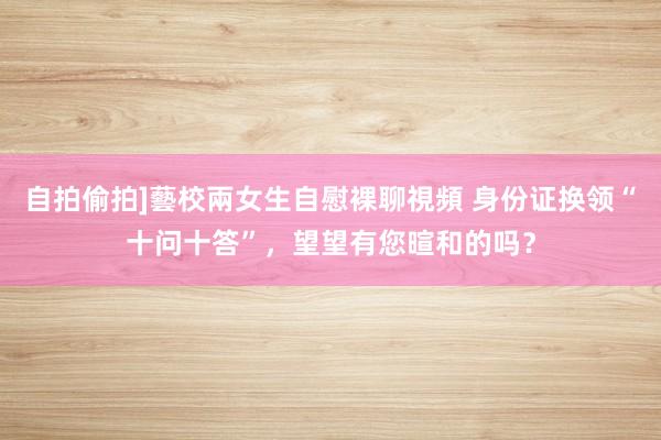 自拍偷拍]藝校兩女生自慰裸聊視頻 身份证换领“十问十答”，望望有您暄和的吗？