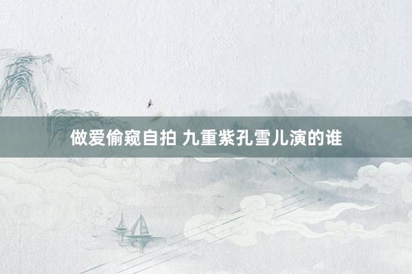 做爱偷窥自拍 九重紫孔雪儿演的谁