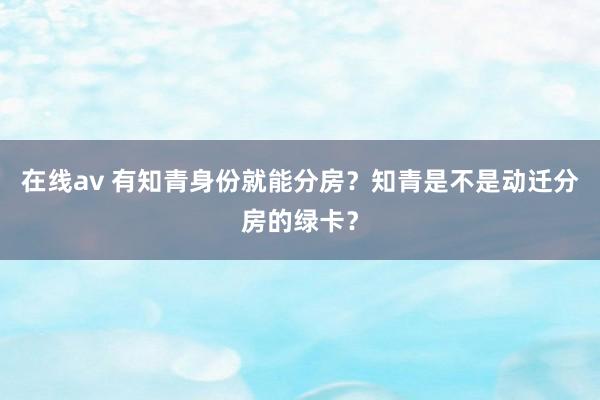 在线av 有知青身份就能分房？知青是不是动迁分房的绿卡？