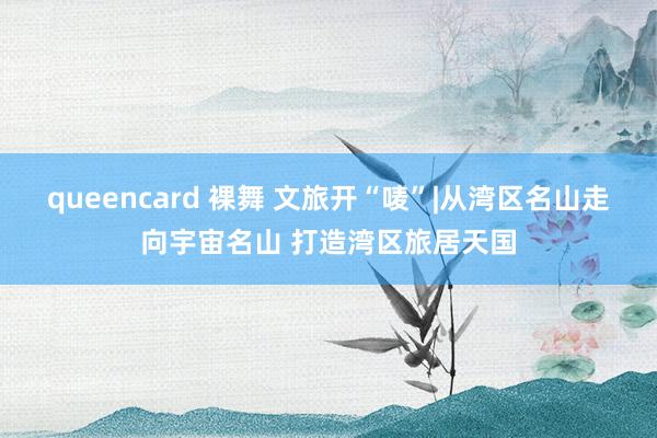 queencard 裸舞 文旅开“唛”|从湾区名山走向宇宙名山 打造湾区旅居天国