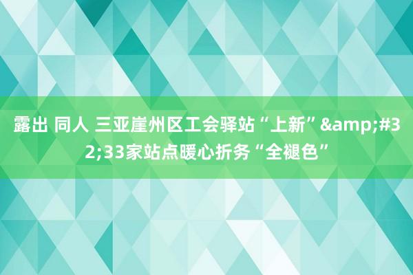 露出 同人 三亚崖州区工会驿站“上新”&#32;33家站点暖心折务“全褪色”