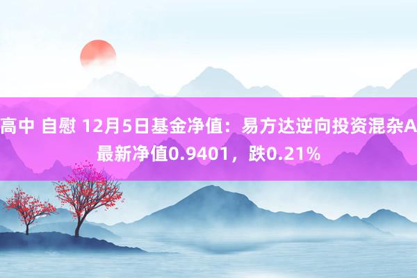 高中 自慰 12月5日基金净值：易方达逆向投资混杂A最新净值0.9401，跌0.21%