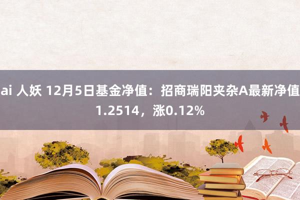 ai 人妖 12月5日基金净值：招商瑞阳夹杂A最新净值1.2514，涨0.12%