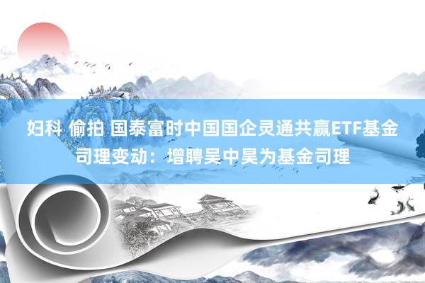 妇科 偷拍 国泰富时中国国企灵通共赢ETF基金司理变动：增聘吴中昊为基金司理