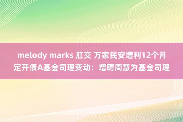 melody marks 肛交 万家民安增利12个月定开债A基金司理变动：增聘周慧为基金司理