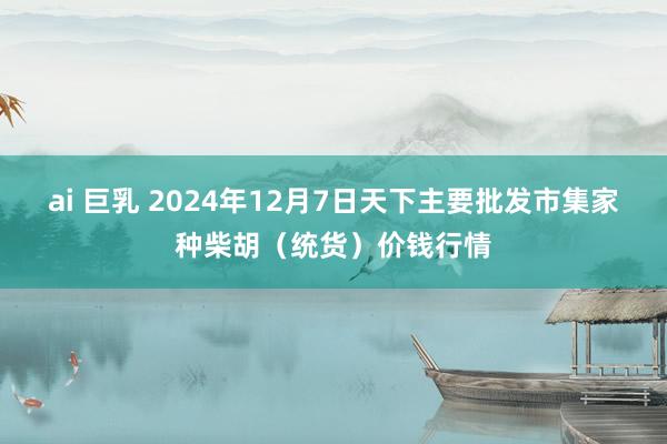 ai 巨乳 2024年12月7日天下主要批发市集家种柴胡（统货）价钱行情