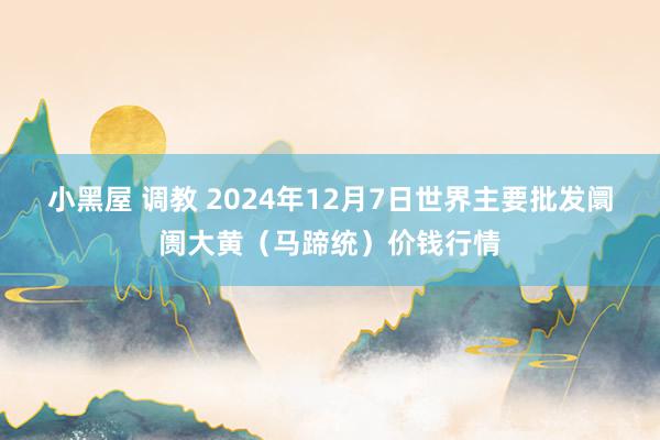 小黑屋 调教 2024年12月7日世界主要批发阛阓大黄（马蹄统）价钱行情