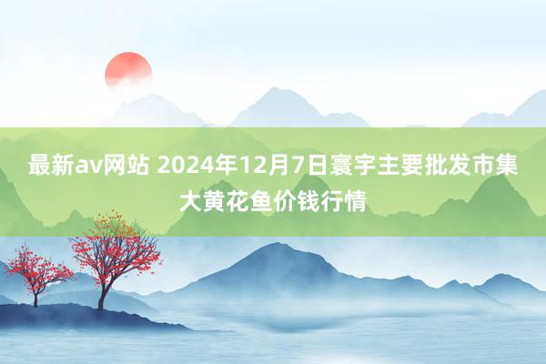 最新av网站 2024年12月7日寰宇主要批发市集大黄花鱼价钱行情