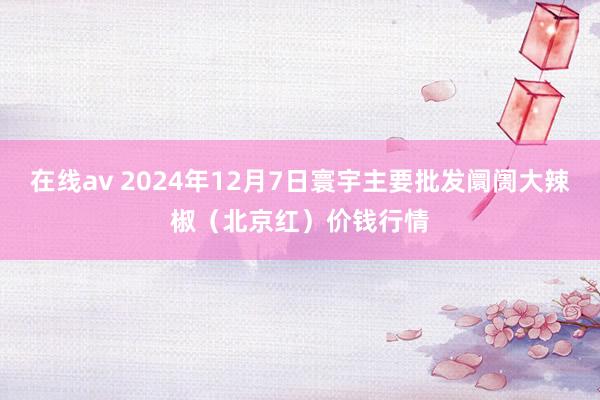 在线av 2024年12月7日寰宇主要批发阛阓大辣椒（北京红）价钱行情