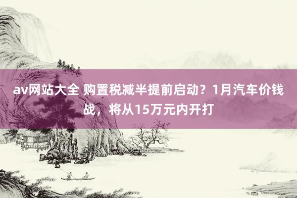 av网站大全 购置税减半提前启动？1月汽车价钱战，将从15万元内开打