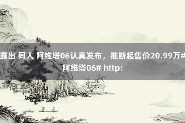 露出 同人 阿维塔06认真发布，推断起售价20.99万#阿维塔06# http: