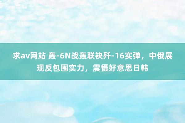 求av网站 轰-6N战轰联袂歼-16实弹，中俄展现反包围实力，震慑好意思日韩