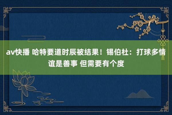 av快播 哈特要道时辰被结果！锡伯杜：打球多情谊是善事 但需要有个度