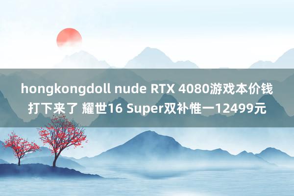 hongkongdoll nude RTX 4080游戏本价钱打下来了 耀世16 Super双补惟一12499元