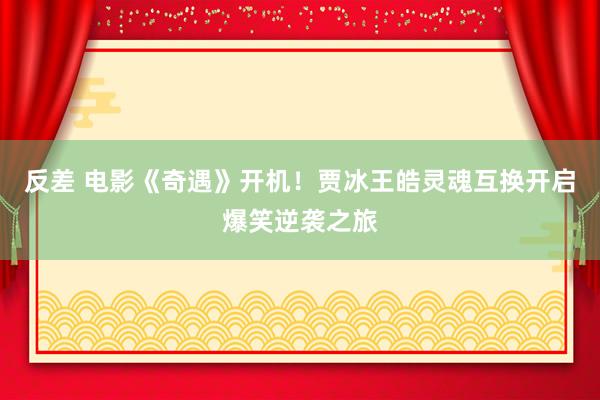 反差 电影《奇遇》开机！贾冰王皓灵魂互换开启爆笑逆袭之旅