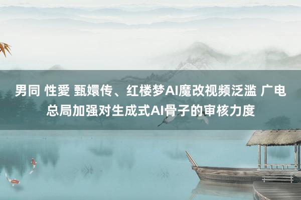 男同 性愛 甄嬛传、红楼梦AI魔改视频泛滥 广电总局加强对生成式AI骨子的审核力度