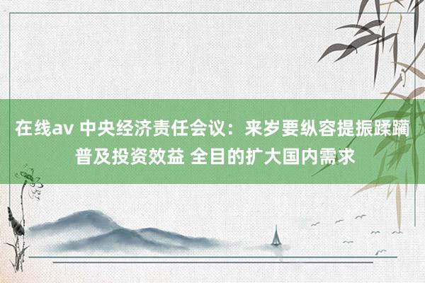 在线av 中央经济责任会议：来岁要纵容提振蹂躏 普及投资效益 全目的扩大国内需求