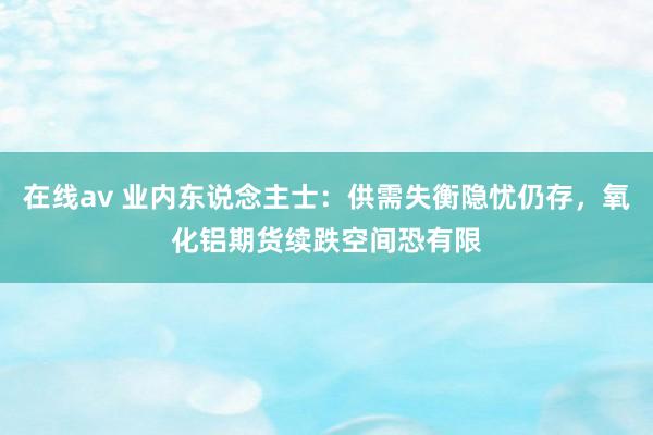 在线av 业内东说念主士：供需失衡隐忧仍存，氧化铝期货续跌空间恐有限