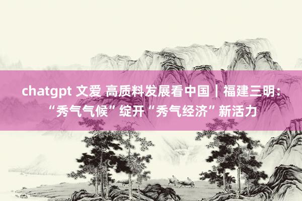 chatgpt 文爱 高质料发展看中国｜福建三明：“秀气气候”绽开“秀气经济”新活力