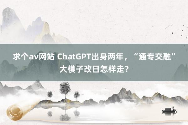 求个av网站 ChatGPT出身两年，“通专交融”大模子改日怎样走？