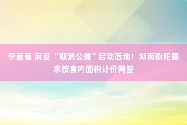 李蓉蓉 麻豆 “取消公摊”启动落地！湖南衡阳要求按套内面积计价网签