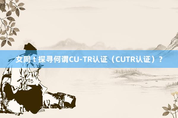 女同 t 探寻何谓CU-TR认证（CUTR认证）？