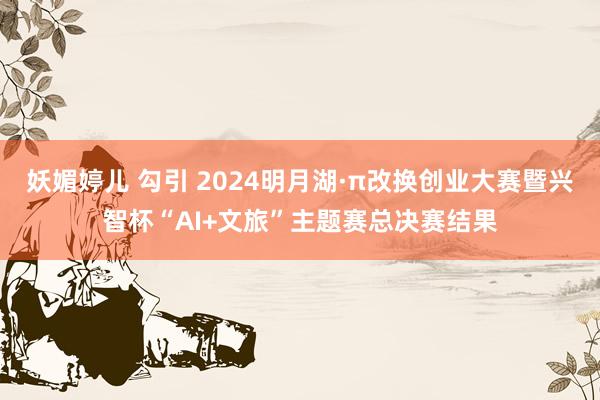 妖媚婷儿 勾引 2024明月湖·π改换创业大赛暨兴智杯“AI+文旅”主题赛总决赛结果