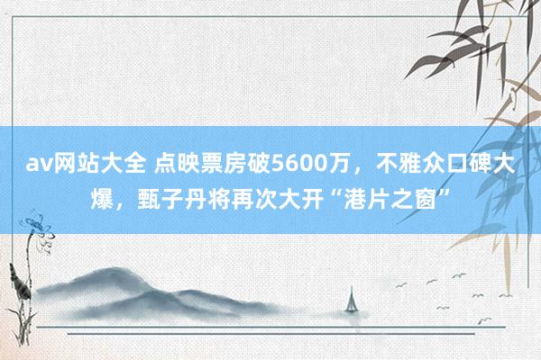 av网站大全 点映票房破5600万，不雅众口碑大爆，甄子丹将再次大开“港片之窗”