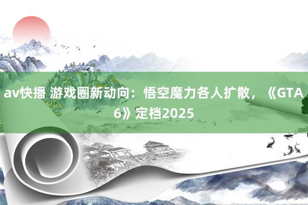 av快播 游戏圈新动向：悟空魔力各人扩散，《GTA6》定档2025